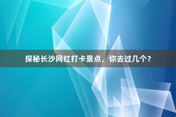 探秘长沙网红打卡景点，你去过几个？