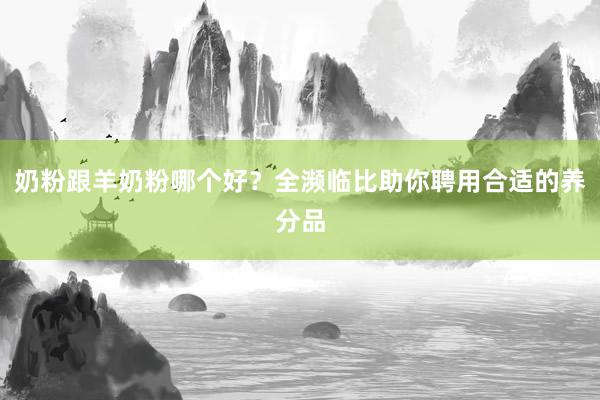 奶粉跟羊奶粉哪个好？全濒临比助你聘用合适的养分品