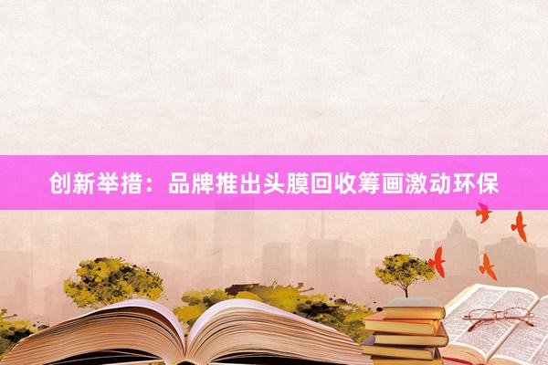 创新举措：品牌推出头膜回收筹画激动环保